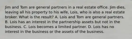 Jim and Tom are general partners in a real estate office. Jim dies, leaving all his property to his wife, Lois, who is also a real estate broker. What is the result? A. Lois and Tom are general partners. B. Lois has an interest in the partnership assets but not in the business. C. Lois becomes a limited partner. D. Lois has no interest in the business or the assets of the business.