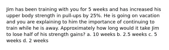 Jim has been training with you for 5 weeks and has increased his upper body strength in pull-ups by 25%. He is going on vacation and you are explaining to him the importance of continuing to train while he is away. Approximately how long would it take Jim to lose half of his strength gains? a. 10 weeks b. 2.5 weeks c. 5 weeks d. 2 weeks