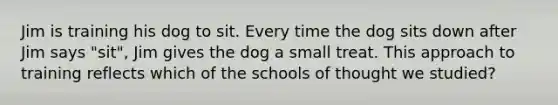 Jim is training his dog to sit. Every time the dog sits down after Jim says "sit", Jim gives the dog a small treat. This approach to training reflects which of the schools of thought we studied?