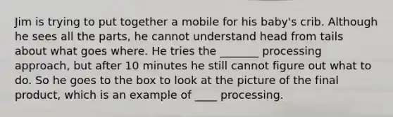 Jim is trying to put together a mobile for his baby's crib. Although he sees all the parts, he cannot understand head from tails about what goes where. He tries the _______ processing approach, but after 10 minutes he still cannot figure out what to do. So he goes to the box to look at the picture of the final product, which is an example of ____ processing.