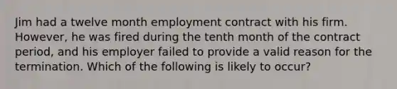 Jim had a twelve month employment contract with his firm. However, he was fired during the tenth month of the contract period, and his employer failed to provide a valid reason for the termination. Which of the following is likely to occur?