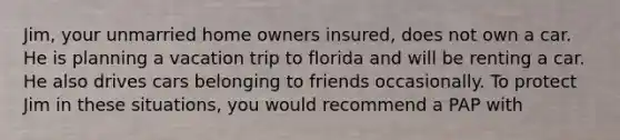 Jim, your unmarried home owners insured, does not own a car. He is planning a vacation trip to florida and will be renting a car. He also drives cars belonging to friends occasionally. To protect Jim in these situations, you would recommend a PAP with