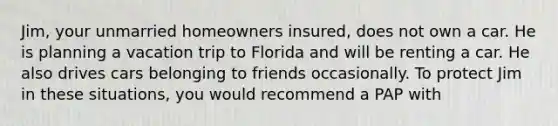 Jim, your unmarried homeowners insured, does not own a car. He is planning a vacation trip to Florida and will be renting a car. He also drives cars belonging to friends occasionally. To protect Jim in these situations, you would recommend a PAP with