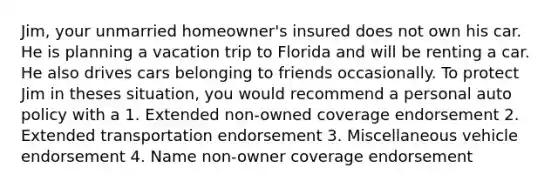 Jim, your unmarried homeowner's insured does not own his car. He is planning a vacation trip to Florida and will be renting a car. He also drives cars belonging to friends occasionally. To protect Jim in theses situation, you would recommend a personal auto policy with a 1. Extended non-owned coverage endorsement 2. Extended transportation endorsement 3. Miscellaneous vehicle endorsement 4. Name non-owner coverage endorsement