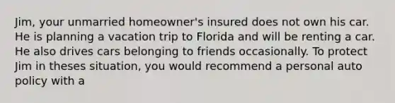 Jim, your unmarried homeowner's insured does not own his car. He is planning a vacation trip to Florida and will be renting a car. He also drives cars belonging to friends occasionally. To protect Jim in theses situation, you would recommend a personal auto policy with a