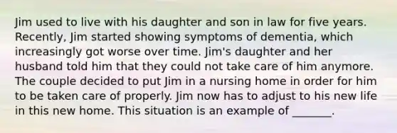 Jim used to live with his daughter and son in law for five years. Recently, Jim started showing symptoms of dementia, which increasingly got worse over time. Jim's daughter and her husband told him that they could not take care of him anymore. The couple decided to put Jim in a nursing home in order for him to be taken care of properly. Jim now has to adjust to his new life in this new home. This situation is an example of _______.