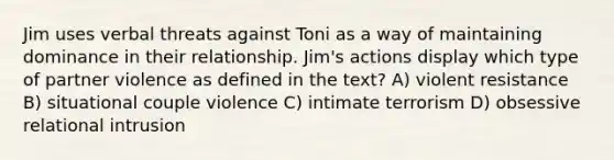 Jim uses verbal threats against Toni as a way of maintaining dominance in their relationship. Jim's actions display which type of partner violence as defined in the text? A) violent resistance B) situational couple violence C) intimate terrorism D) obsessive relational intrusion