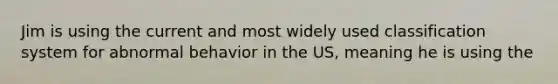 Jim is using the current and most widely used classification system for abnormal behavior in the US, meaning he is using the