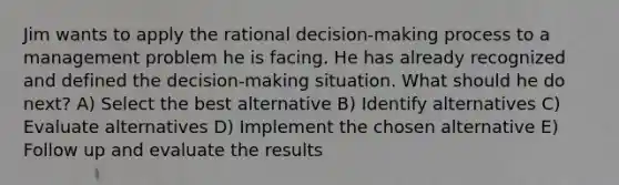 Jim wants to apply the rational decision-making process to a management problem he is facing. He has already recognized and defined the decision-making situation. What should he do next? A) Select the best alternative B) Identify alternatives C) Evaluate alternatives D) Implement the chosen alternative E) Follow up and evaluate the results