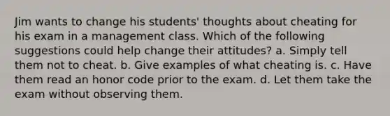 Jim wants to change his students' thoughts about cheating for his exam in a management class. Which of the following suggestions could help change their attitudes? a. Simply tell them not to cheat. b. Give examples of what cheating is. c. Have them read an honor code prior to the exam. d. Let them take the exam without observing them.