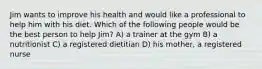 Jim wants to improve his health and would like a professional to help him with his diet. Which of the following people would be the best person to help Jim? A) a trainer at the gym B) a nutritionist C) a registered dietitian D) his mother, a registered nurse