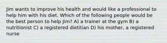 Jim wants to improve his health and would like a professional to help him with his diet. Which of the following people would be the best person to help Jim? A) a trainer at the gym B) a nutritionist C) a registered dietitian D) his mother, a registered nurse