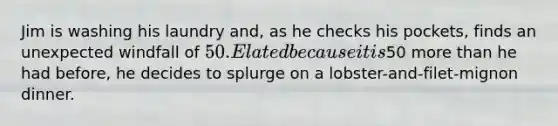 Jim is washing his laundry and, as he checks his pockets, finds an unexpected windfall of 50. Elated because it is50 more than he had before, he decides to splurge on a lobster-and-filet-mignon dinner.