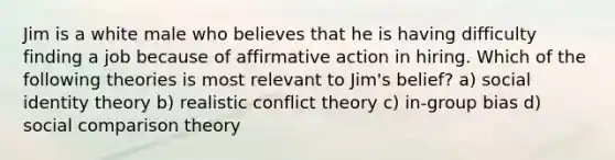 Jim is a white male who believes that he is having difficulty finding a job because of affirmative action in hiring. Which of the following theories is most relevant to Jim's belief? a) social identity theory b) realistic conflict theory c) in-group bias d) social comparison theory