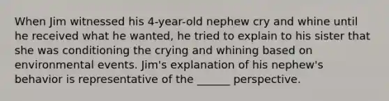 When Jim witnessed his 4-year-old nephew cry and whine until he received what he wanted, he tried to explain to his sister that she was conditioning the crying and whining based on environmental events. Jim's explanation of his nephew's behavior is representative of the ______ perspective.