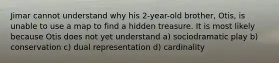 Jimar cannot understand why his 2-year-old brother, Otis, is unable to use a map to find a hidden treasure. It is most likely because Otis does not yet understand a) sociodramatic play b) conservation c) dual representation d) cardinality