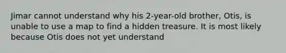 Jimar cannot understand why his 2-year-old brother, Otis, is unable to use a map to find a hidden treasure. It is most likely because Otis does not yet understand