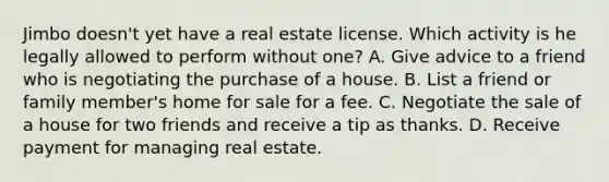 Jimbo doesn't yet have a real estate license. Which activity is he legally allowed to perform without one? A. Give advice to a friend who is negotiating the purchase of a house. B. List a friend or family member's home for sale for a fee. C. Negotiate the sale of a house for two friends and receive a tip as thanks. D. Receive payment for managing real estate.