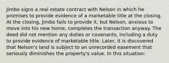 Jimbo signs a real estate contract with Nelson in which he promises to provide evidence of a marketable title at the closing. At the closing, Jimbo fails to provide it, but Nelson, anxious to move into his new home, completes the transaction anyway. The deed did not mention any duties or covenants, including a duty to provide evidence of marketable title. Later, it is discovered that Nelson's land is subject to an unrecorded easement that seriously diminishes the property's value. In this situation: