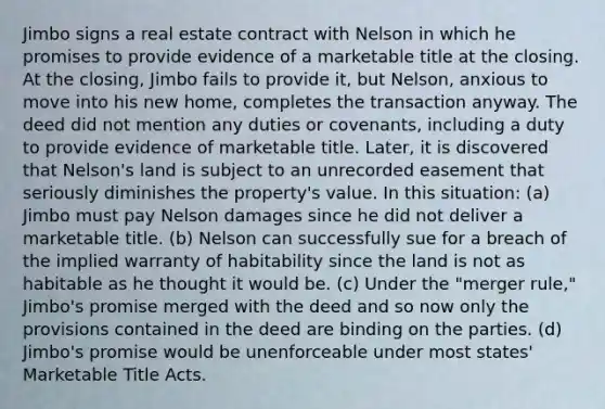 Jimbo signs a real estate contract with Nelson in which he promises to provide evidence of a marketable title at the closing. At the closing, Jimbo fails to provide it, but Nelson, anxious to move into his new home, completes the transaction anyway. The deed did not mention any duties or covenants, including a duty to provide evidence of marketable title. Later, it is discovered that Nelson's land is subject to an unrecorded easement that seriously diminishes the property's value. In this situation: (a) Jimbo must pay Nelson damages since he did not deliver a marketable title. (b) Nelson can successfully sue for a breach of the implied warranty of habitability since the land is not as habitable as he thought it would be. (c) Under the "merger rule," Jimbo's promise merged with the deed and so now only the provisions contained in the deed are binding on the parties. (d) Jimbo's promise would be unenforceable under most states' Marketable Title Acts.