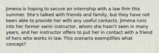 Jimena is hoping to secure an internship with a law firm this summer. She's talked with friends and family, but they have not been able to provide her with any useful contacts. Jimena runs into her former swim instructor, whom she hasn't seen in many years, and her instructor offers to put her in contact with a friend of hers who works in law. This scenario exemplifies what concept?