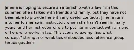 Jimena is hoping to secure an internship with a law firm this summer. She's talked with friends and family, but they have not been able to provide her with any useful contacts. Jimena runs into her former swim instructor, whom she hasn't seen in many years, and her instructor offers to put her in contact with a friend of hers who works in law. This scenario exemplifies what concept? strength of weak ties embeddedness reference group tertius gaudens