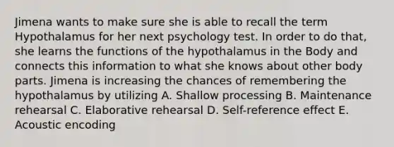 Jimena wants to make sure she is able to recall the term Hypothalamus for her next psychology test. In order to do that, she learns the functions of the hypothalamus in the Body and connects this information to what she knows about other body parts. Jimena is increasing the chances of remembering the hypothalamus by utilizing A. Shallow processing B. Maintenance rehearsal C. Elaborative rehearsal D. Self-reference effect E. Acoustic encoding