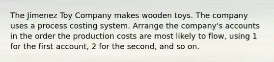 The Jimenez Toy Company makes wooden toys. The company uses a process costing system. Arrange the​ company's accounts in the order the production costs are most likely to​ flow, using 1 for the first​ account, 2 for the​ second, and so on.