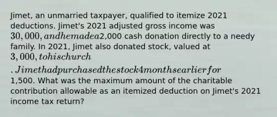 Jimet, an unmarried taxpayer, qualified to itemize 2021 deductions. Jimet's 2021 adjusted gross income was 30,000, and he made a2,000 cash donation directly to a needy family. In 2021, Jimet also donated stock, valued at 3,000, to his church. Jimet had purchased the stock 4 months earlier for1,500. What was the maximum amount of the charitable contribution allowable as an itemized deduction on Jimet's 2021 income tax return?