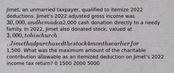 Jimet, an unmarried taxpayer, qualified to itemize 2022 deductions. Jimet's 2022 adjusted gross income was 30,000, and he made a2,000 cash donation directly to a needy family. In 2022, Jimet also donated stock, valued at 3,000, to his church. Jimet had purchased the stock 4 months earlier for1,500. What was the maximum amount of the charitable contribution allowable as an itemized deduction on Jimet's 2022 income tax return? 0 1500 2000 5000