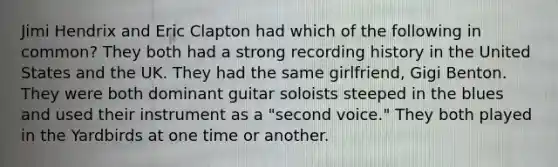 Jimi Hendrix and Eric Clapton had which of the following in common? They both had a strong recording history in the United States and the UK. They had the same girlfriend, Gigi Benton. They were both dominant guitar soloists steeped in the blues and used their instrument as a "second voice." They both played in the Yardbirds at one time or another.