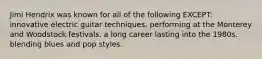 Jimi Hendrix was known for all of the following EXCEPT: innovative electric guitar techniques. performing at the Monterey and Woodstock festivals. a long career lasting into the 1980s. blending blues and pop styles.
