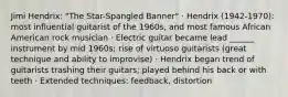 Jimi Hendrix: "The Star-Spangled Banner" · Hendrix (1942-1970): most influential guitarist of the 1960s, and most famous African American rock musician · Electric guitar became lead ______ instrument by mid 1960s; rise of virtuoso guitarists (great technique and ability to improvise) · Hendrix began trend of guitarists trashing their guitars; played behind his back or with teeth · Extended techniques: feedback, distortion