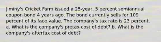 Jiminy's Cricket Farm issued a 25-year, 5 percent semiannual coupon bond 4 years ago. The bond currently sells for 109 percent of its face value. The company's tax rate is 23 percent. a. What is the company's pretax cost of debt? b. What is the company's aftertax cost of debt?