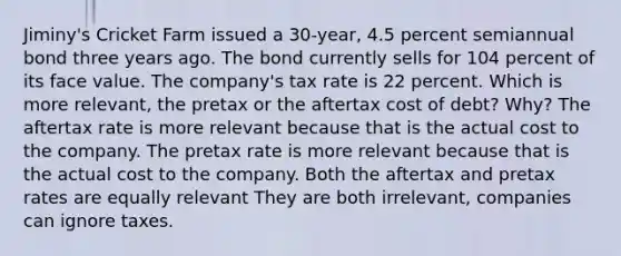 Jiminy's Cricket Farm issued a 30-year, 4.5 percent semiannual bond three years ago. The bond currently sells for 104 percent of its face value. The company's tax rate is 22 percent. Which is more relevant, the pretax or the aftertax cost of debt? Why? The aftertax rate is more relevant because that is the actual cost to the company. The pretax rate is more relevant because that is the actual cost to the company. Both the aftertax and pretax rates are equally relevant They are both irrelevant, companies can ignore taxes.