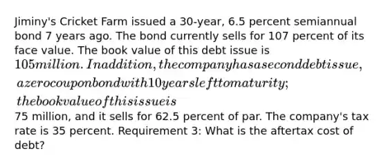 Jiminy's Cricket Farm issued a 30-year, 6.5 percent semiannual bond 7 years ago. The bond currently sells for 107 percent of its face value. The book value of this debt issue is 105 million. In addition, the company has a second debt issue, a zero coupon bond with 10 years left to maturity; the book value of this issue is75 million, and it sells for 62.5 percent of par. The company's tax rate is 35 percent. Requirement 3: What is the aftertax cost of debt?