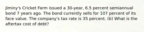 Jiminy's Cricket Farm issued a 30-year, 6.5 percent semiannual bond 7 years ago. The bond currently sells for 107 percent of its face value. The company's tax rate is 35 percent. (b) What is the aftertax cost of debt?