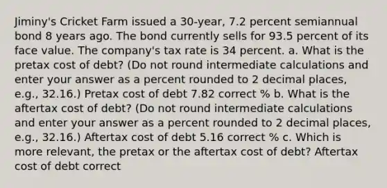 Jiminy's Cricket Farm issued a 30-year, 7.2 percent semiannual bond 8 years ago. The bond currently sells for 93.5 percent of its face value. The company's tax rate is 34 percent. a. What is the pretax cost of debt? (Do not round intermediate calculations and enter your answer as a percent rounded to 2 decimal places, e.g., 32.16.) Pretax cost of debt 7.82 correct % b. What is the aftertax cost of debt? (Do not round intermediate calculations and enter your answer as a percent rounded to 2 decimal places, e.g., 32.16.) Aftertax cost of debt 5.16 correct % c. Which is more relevant, the pretax or the aftertax cost of debt? Aftertax cost of debt correct