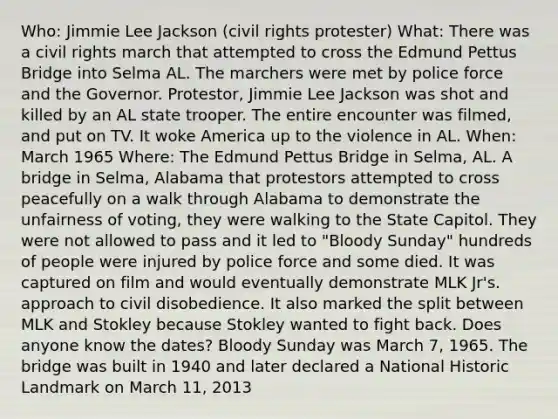 Who: Jimmie Lee Jackson (civil rights protester) What: There was a civil rights march that attempted to cross the Edmund Pettus Bridge into Selma AL. The marchers were met by police force and the Governor. Protestor, Jimmie Lee Jackson was shot and killed by an AL state trooper. The entire encounter was filmed, and put on TV. It woke America up to the violence in AL. When: March 1965 Where: The Edmund Pettus Bridge in Selma, AL. A bridge in Selma, Alabama that protestors attempted to cross peacefully on a walk through Alabama to demonstrate the unfairness of voting, they were walking to the State Capitol. They were not allowed to pass and it led to "Bloody Sunday" hundreds of people were injured by police force and some died. It was captured on film and would eventually demonstrate MLK Jr's. approach to civil disobedience. It also marked the split between MLK and Stokley because Stokley wanted to fight back. Does anyone know the dates? Bloody Sunday was March 7, 1965. The bridge was built in 1940 and later declared a National Historic Landmark on March 11, 2013