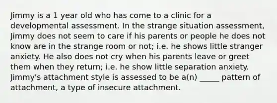 Jimmy is a 1 year old who has come to a clinic for a developmental assessment. In the strange situation assessment, Jimmy does not seem to care if his parents or people he does not know are in the strange room or not; i.e. he shows little stranger anxiety. He also does not cry when his parents leave or greet them when they return; i.e. he show little separation anxiety. Jimmy's attachment style is assessed to be a(n) _____ pattern of attachment, a type of insecure attachment.