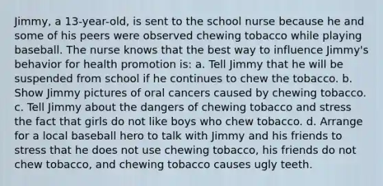 Jimmy, a 13-year-old, is sent to the school nurse because he and some of his peers were observed chewing tobacco while playing baseball. The nurse knows that the best way to influence Jimmy's behavior for health promotion is: a. Tell Jimmy that he will be suspended from school if he continues to chew the tobacco. b. Show Jimmy pictures of oral cancers caused by chewing tobacco. c. Tell Jimmy about the dangers of chewing tobacco and stress the fact that girls do not like boys who chew tobacco. d. Arrange for a local baseball hero to talk with Jimmy and his friends to stress that he does not use chewing tobacco, his friends do not chew tobacco, and chewing tobacco causes ugly teeth.