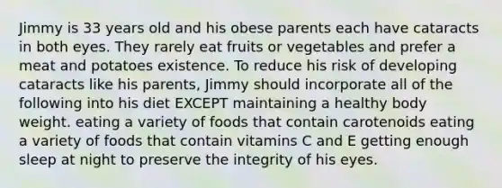 Jimmy is 33 years old and his obese parents each have cataracts in both eyes. They rarely eat fruits or vegetables and prefer a meat and potatoes existence. To reduce his risk of developing cataracts like his parents, Jimmy should incorporate all of the following into his diet EXCEPT maintaining a healthy body weight. eating a variety of foods that contain carotenoids eating a variety of foods that contain vitamins C and E getting enough sleep at night to preserve the integrity of his eyes.