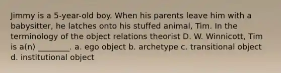 Jimmy is a 5-year-old boy. When his parents leave him with a babysitter, he latches onto his stuffed animal, Tim. In the terminology of the object relations theorist D. W. Winnicott, Tim is a(n) ________. a. ego object b. archetype c. transitional object d. institutional object