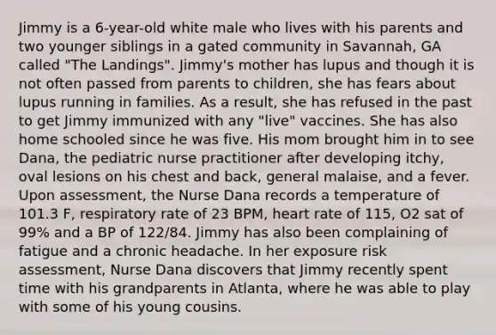 Jimmy is a 6-year-old white male who lives with his parents and two younger siblings in a gated community in Savannah, GA called "The Landings". Jimmy's mother has lupus and though it is not often passed from parents to children, she has fears about lupus running in families. As a result, she has refused in the past to get Jimmy immunized with any "live" vaccines. She has also home schooled since he was five. His mom brought him in to see Dana, the pediatric nurse practitioner after developing itchy, oval lesions on his chest and back, general malaise, and a fever. Upon assessment, the Nurse Dana records a temperature of 101.3 F, respiratory rate of 23 BPM, heart rate of 115, O2 sat of 99% and a BP of 122/84. Jimmy has also been complaining of fatigue and a chronic headache. In her exposure risk assessment, Nurse Dana discovers that Jimmy recently spent time with his grandparents in Atlanta, where he was able to play with some of his young cousins.