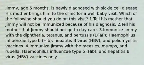 Jimmy, age 6 months, is newly diagnosed with sickle cell disease. His mother brings him to the clinic for a well-baby visit. Which of the following should you do on this visit? 1.Tell his mother that Jimmy will not be immunized because of his diagnosis. 2.Tell his mother that Jimmy should not go to day care. 3.Immunize Jimmy with the diphtheria, tetanus, and pertussis (DTaP); Haemophilus influenzae type b (Hib); hepatitis B virus (HBV); and poliomyelitis vaccines. 4.Immunize Jimmy with the measles, mumps, and rubella; Haemophilus influenzae type b (Hib); and hepatitis B virus (HBV) vaccines only.