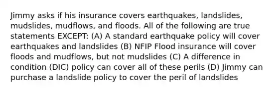 Jimmy asks if his insurance covers earthquakes, landslides, mudslides, mudflows, and floods. All of the following are true statements EXCEPT: (A) A standard earthquake policy will cover earthquakes and landslides (B) NFIP Flood insurance will cover floods and mudflows, but not mudslides (C) A difference in condition (DIC) policy can cover all of these perils (D) Jimmy can purchase a landslide policy to cover the peril of landslides