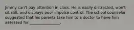 Jimmy can't pay attention in class. He is easily distracted, won't sit still, and displays poor impulse control. The school counselor suggested that his parents take him to a doctor to have him assessed for ________________.