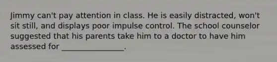 Jimmy can't pay attention in class. He is easily distracted, won't sit still, and displays poor impulse control. The school counselor suggested that his parents take him to a doctor to have him assessed for ________________.