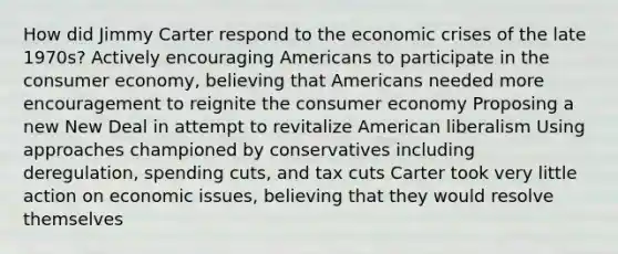 How did Jimmy Carter respond to the economic crises of the late 1970s? Actively encouraging Americans to participate in the consumer economy, believing that Americans needed more encouragement to reignite the consumer economy Proposing a new New Deal in attempt to revitalize American liberalism Using approaches championed by conservatives including deregulation, spending cuts, and tax cuts Carter took very little action on economic issues, believing that they would resolve themselves