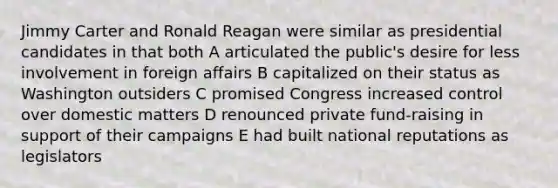 Jimmy Carter and Ronald Reagan were similar as presidential candidates in that both A articulated the public's desire for less involvement in foreign affairs B capitalized on their status as Washington outsiders C promised Congress increased control over domestic matters D renounced private fund-raising in support of their campaigns E had built national reputations as legislators